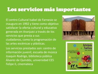 Los servicios más importantes
El centro Cultural Isabel de Farnesio se
inauguro en 1992 y tiene como objetivo
satisfacer la oferta cultural y educativa
generada en Aranjuez a través de los
servicios que presta a sus
ciudadanos, como la programación de
las artes escénicas y plásticas.
Los servicios prestados son: centro de
información juvenil, escuela de música
Joaquín Rodrigo, biblioteca pública
Álvarez de Quindós, universidad CES
Felipe II, cinemateca
 