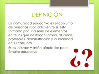 DEFINICIÓN
La comunidad educativa es el conjunto
de personas asociadas entre sí, está
formada por una serie de elementos
entre los que destacan familia, alumnos,
profesores, administración y la sociedad
en su conjunto.
Éstos influyen y están afectados por el
ámbito educativo
 