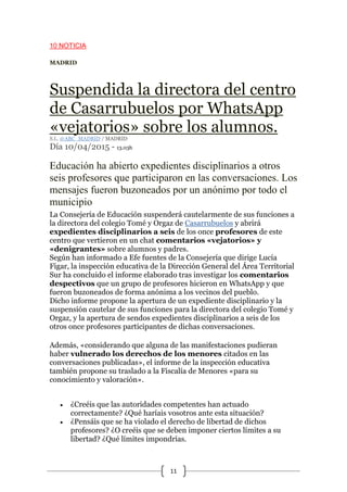 11
10 NOTICIA
MADRID
Suspendida la directora del centro
de Casarrubuelos por WhatsApp
«vejatorios» sobre los alumnos.
S.L. @ABC_MADRID / MADRID
Día 10/04/2015 - 13.03h
Educación ha abierto expedientes disciplinarios a otros
seis profesores que participaron en las conversaciones. Los
mensajes fueron buzoneados por un anónimo por todo el
municipio
La Consejería de Educación suspenderá cautelarmente de sus funciones a
la directora del colegio Tomé y Orgaz de Casarrubuelos y abrirá
expedientes disciplinarios a seis de los once profesores de este
centro que vertieron en un chat comentarios «vejatorios» y
«denigrantes» sobre alumnos y padres.
Según han informado a Efe fuentes de la Consejería que dirige Lucía
Figar, la inspección educativa de la Dirección General del Área Territorial
Sur ha concluido el informe elaborado tras investigar los comentarios
despectivos que un grupo de profesores hicieron en WhatsApp y que
fueron buzoneados de forma anónima a los vecinos del pueblo.
Dicho informe propone la apertura de un expediente disciplinario y la
suspensión cautelar de sus funciones para la directora del colegio Tomé y
Orgaz, y la apertura de sendos expedientes disciplinarios a seis de los
otros once profesores participantes de dichas conversaciones.
Además, «considerando que alguna de las manifestaciones pudieran
haber vulnerado los derechos de los menores citados en las
conversaciones publicadas», el informe de la inspección educativa
también propone su traslado a la Fiscalía de Menores «para su
conocimiento y valoración».
 ¿Creéis que las autoridades competentes han actuado
correctamente? ¿Qué haríais vosotros ante esta situación?
 ¿Pensáis que se ha violado el derecho de libertad de dichos
profesores? ¿O creéis que se deben imponer ciertos límites a su
libertad? ¿Qué límites impondrías.
 