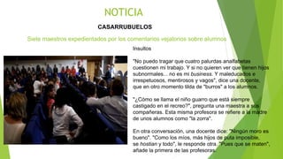 CASARRUBUELOS
NOTICIA
Insultos
"No puedo tragar que cuatro palurdas analfabetas
cuestionen mi trabajo. Y si no quieren ver que tienen hijos
subnormales... no es mi business. Y maleducados e
irrespetuosos, mentirosos y vagos", dice una docente,
que en otro momento tilda de "burros" a los alumnos.
"¿Cómo se llama el niño guarro que está siempre
castigado en el recreo?", pregunta una maestra a sus
compañeras. Esta misma profesora se refiere a la madre
de unos alumnos como "la zorra".
En otra conversación, una docente dice: "Ningún moro es
bueno". "Como los míos, más hijos de puta imposible,
se hostian y todo", le responde otra. "Pues que se maten",
añade la primera de las profesoras.
Siete maestros expedientados por los comentarios vejatorios sobre alumnos
 