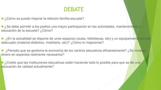 DEBATE
►¿Cómo se puede mejorar la relación familia-escuela?
►¿Se debe permitir a los padres una mayor participación en las actividades, mantenimiento y
educación de la escuela? ¿Cómo?
► ¿En la actualidad se dispone de unos espacios (aulas, bibliotecas, etc) y un equipamiento escolar
adecuado (material didáctico, mobiliario, etc)? ¿Cómo lo mejorarías?
► ¿Pensáis que se gestiona la economía de los centros educativos eficientemente? ¿Se invierte
dinero en aspectos realmente necesarios?
►¿Creéis que las instituciones educativas están haciendo todo lo posible para que se dé una
educación de calidad actualmente?
 