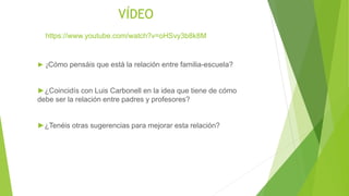 VÍDEO
► ¿Cómo pensáis que está la relación entre familia-escuela?
►¿Coincidís con Luis Carbonell en la idea que tiene de cómo
debe ser la relación entre padres y profesores?
►¿Tenéis otras sugerencias para mejorar esta relación?
https://www.youtube.com/watch?v=oHSvy3b8k8M
 