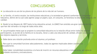 CONCLUSIONES
► La educación es uno de los pilares de los pilares de la vida del ser humano.
► La familia, el centro escolar, las instituciones educativas y la sociedad en general conforman la Comunidad
Educativa, dentro de la cual cada agente juega un papel y que, en conjunto, se favorezca la educación integral y de
calidad.
► Desde la Ley Moyano de 1857 hasta la ley educativa actual, la LOMCE han existido una gran cantidad de leyes,
que han ido variando a lo largo de todos estos años.
► Las principales metas que se propone la comunidad educativa es la relación eficaz entre todos los agentes
participantes, la acción de la familia en la escuela, llevar a cabo una educación de calidad, ofrecer a los alumnos
los mejores espacios y servicios.
► Debe darse una relación profunda entre el alumno y el profesor.
► Para que la comunidad funcione adecuadamente, todos los agentes implicados deben coordinarse
adecuadamente.
► Debe haber rentabilidad económica a la hora de invertir en recursos educativos e instalaciones, así como en
actividades escolares y extraescolares.
 