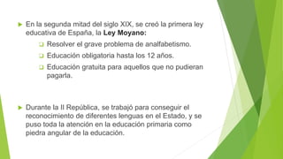  En la segunda mitad del siglo XIX, se creó la primera ley
educativa de España, la Ley Moyano:
 Resolver el grave problema de analfabetismo.
 Educación obligatoria hasta los 12 años.
 Educación gratuita para aquellos que no pudieran
pagarla.
 Durante la II República, se trabajó para conseguir el
reconocimiento de diferentes lenguas en el Estado, y se
puso toda la atención en la educación primaria como
piedra angular de la educación.
 