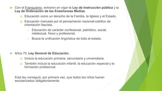  Con el Franquismo, entraron en vigor la Ley de Instrucción pública y la
Ley de Ordenación de las Enseñanzas Medias.
 Educación como un derecho de la Familia, la Iglesia y el Estado.
 Educación marcada por el pensamiento nacional-católico de
orientación fascista.
• Educación de carácter confesional, patriótico, social,
intelectual, físico y profesional,
• Busca la unificación lingüística de todo el estado.
 Años 70, Ley General de Educación.
 Incluía la educación primaria, secundaria y universitaria,
 También incluía la educación infantil, la educación especial y la
formación profesional.
Esta ley consiguió, por primera vez, que todos los niños fueran
escolarizados obligatoriamente.
 