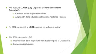  Año 1990, la LOGSE (Ley Orgánica General del Sistema
Educativo).
 Cambios en las etapas educativas.
 Ampliación de la educación obligatoria hasta los 16 años.
 En 2002, se aprobó la LOCE, aunque no se llegó a aplicar.
 Año 2006, se crea la LOE.
 Incorporación de la asignatura de Educación para la Ciudadanía.
 Competencias básicas.
 