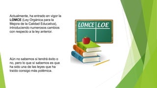 Actualmente, ha entrado en vigor la
LOMCE (Ley Orgánica para la
Mejora de la Calidad Educativa),
introduciendo numerosos cambios
con respecto a la ley anterior.
Aún no sabemos si tendrá éxito o
no, pero lo que sí sabemos es que
ha sido una de las leyes que ha
traído consigo más polémica.
 