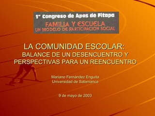 LA COMUNIDAD ESCOLAR:
  BALANCE DE UN DESENCUENTRO Y
PERSPECTIVAS PARA UN REENCUENTRO

         Mariano Fernández Enguita
         Universidad de Salamanca


            9 de mayo de 2003
 