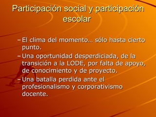 Participación social y participación
             escolar

 – El clima del momento… sólo hasta cierto
   punto.
 – Una oportunidad desperdiciada, de la
   transición a la LODE, por falta de apoyo,
   de conocimiento y de proyecto.
 – Una batalla perdida ante el
   profesionalismo y corporativismo
   docente.
 