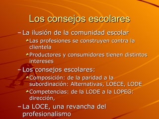 Los consejos escolares
– La ilusión de la comunidad escolar
   Las profesiones se construyen contra la
   clientela
   Productores y consumidores tienen distintos
   intereses
– Los consejos escolares:
   Composición: de la paridad a la
   subordinación: Alternativas, LOECE, LODE
   Competencias: de la LODE a la LOPEG:
   dirección,
– La LOCE, una revancha del
  profesionalismo
 