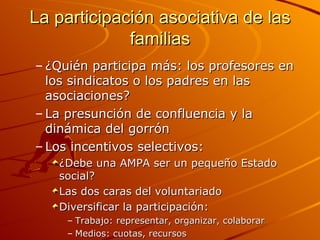 La participación asociativa de las
             familias
– ¿Quién participa más: los profesores en
  los sindicatos o los padres en las
  asociaciones?
– La presunción de confluencia y la
  dinámica del gorrón
– Los incentivos selectivos:
   ¿Debe una AMPA ser un pequeño Estado
   social?
   Las dos caras del voluntariado
   Diversificar la participación:
     – Trabajo: representar, organizar, colaborar
     – Medios: cuotas, recursos
 
