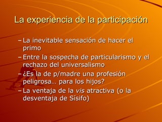La experiencia de la participación

– La inevitable sensación de hacer el
  primo
– Entre la sospecha de particularismo y el
  rechazo del universalismo
– ¿Es la de p/madre una profesión
  peligrosa… para los hijos?
– La ventaja de la vis atractiva (o la
  desventaja de Sísifo)
 