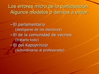 Los errores micro de la participación.
 Algunos modelos o derivas a evitar:

– El parlamentario
   (desligarse de los electores)
– El de la comunidad de vecinos
   (tratarlo todo)
– El del Kapoprinzip
   (subordinarse al profesorado)
 