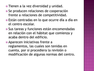  Tienen a la vez diversidad y unidad.
 Se producen relaciones de cooperación
  frente a relaciones de competitividad.
 Están centradas en lo que ocurre día a día en
  el centro escolar.
 Sus tareas y funciones están encomendadas
  en relación con el hábitat que comienza y
  acaba dentro del edificio.
 Aparecen iniciativas frente a
  reglamentos, las cuales son tenidas en
  cuenta, por si procediera la revisión o
  modificación de algunas normas del centro.
 