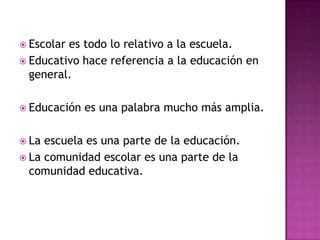  Escolares todo lo relativo a la escuela.
 Educativo hace referencia a la educación en
  general.

 Educación   es una palabra mucho más amplia.

 La escuela es una parte de la educación.
 La comunidad escolar es una parte de la
  comunidad educativa.
 