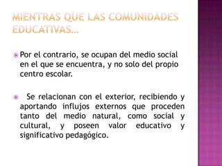  Por   el contrario, se ocupan del medio social
    en el que se encuentra, y no solo del propio
    centro escolar.

     Se relacionan con el exterior, recibiendo y
    aportando influjos externos que proceden
    tanto del medio natural, como social y
    cultural, y poseen valor educativo y
    significativo pedagógico.
 