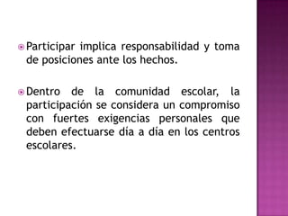  Participarimplica responsabilidad y toma
 de posiciones ante los hechos.

 Dentro  de la comunidad escolar, la
 participación se considera un compromiso
 con fuertes exigencias personales que
 deben efectuarse día a día en los centros
 escolares.
 