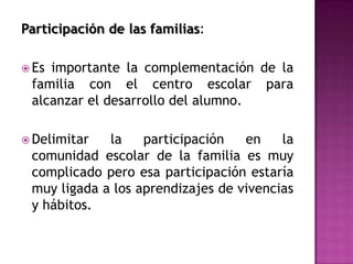Participación de las familias:

 Esimportante la complementación de la
 familia con el centro escolar para
 alcanzar el desarrollo del alumno.

 Delimitar  la    participación   en    la
 comunidad escolar de la familia es muy
 complicado pero esa participación estaría
 muy ligada a los aprendizajes de vivencias
 y hábitos.
 