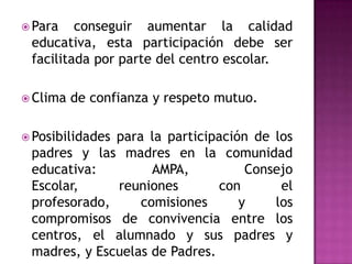  Para   conseguir aumentar la calidad
 educativa, esta participación debe ser
 facilitada por parte del centro escolar.

 Clima   de confianza y respeto mutuo.

 Posibilidades
              para la participación de los
 padres y las madres en la comunidad
 educativa:         AMPA,          Consejo
 Escolar,     reuniones        con      el
 profesorado,     comisiones      y    los
 compromisos de convivencia entre los
 centros, el alumnado y sus padres y
 madres, y Escuelas de Padres.
 