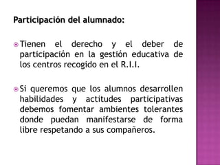 Participación del alumnado:

 Tienen   el derecho y el deber de
  participación en la gestión educativa de
  los centros recogido en el R.I.I.

 Si queremos que los alumnos desarrollen
  habilidades y actitudes participativas
  debemos fomentar ambientes tolerantes
  donde puedan manifestarse de forma
  libre respetando a sus compañeros.
 