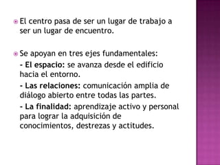  El
   centro pasa de ser un lugar de trabajo a
 ser un lugar de encuentro.

 Seapoyan en tres ejes fundamentales:
 - El espacio: se avanza desde el edificio
 hacia el entorno.
 - Las relaciones: comunicación amplia de
 diálogo abierto entre todas las partes.
 - La finalidad: aprendizaje activo y personal
 para lograr la adquisición de
 conocimientos, destrezas y actitudes.
 