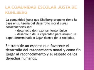 La comunidad justa que Kholberg propone tiene la
base en su teoría del desarrollo moral cuyas
consecuencias son:
      - desarrollo del razomamiento lógico
      - desarrollo de la capacidad para asumir un
papel determinado o lugar dentro de la sociedad.

Se trata de un espacio que favorece el
desarrollo del razonamiento moral y como fin
llegar al reconocimiento y el respeto de los
derechos humanos.
 