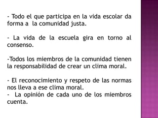 - Todo el que participa en la vida escolar da
forma a la comunidad justa.

- La vida de la escuela gira en torno al
consenso.

-Todos los miembros de la comunidad tienen
la responsabilidad de crear un clima moral.

- El reconocimiento y respeto de las normas
nos lleva a ese clima moral.
- La opinión de cada uno de los miembros
cuenta.
 