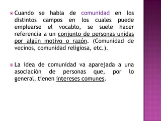  Cuando   se habla de comunidad en los
 distintos campos en los cuales puede
 emplearse el vocablo, se suele hacer
 referencia a un conjunto de personas unidas
 por algún motivo o razón. (Comunidad de
 vecinos, comunidad religiosa, etc.).

 Laidea de comunidad va aparejada a una
 asociación de personas que, por lo
 general, tienen intereses comunes.
 