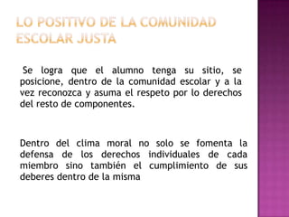 Se logra que el alumno tenga su sitio, se
posicione, dentro de la comunidad escolar y a la
vez reconozca y asuma el respeto por lo derechos
del resto de componentes.



Dentro del clima moral no solo se fomenta la
defensa de los derechos individuales de cada
miembro sino también el cumplimiento de sus
deberes dentro de la misma
 