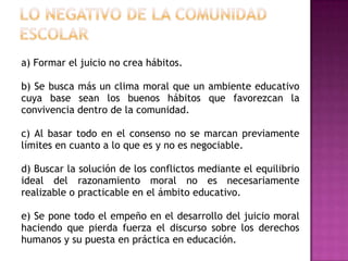 a) Formar el juicio no crea hábitos.

b) Se busca más un clima moral que un ambiente educativo
cuya base sean los buenos hábitos que favorezcan la
convivencia dentro de la comunidad.

c) Al basar todo en el consenso no se marcan previamente
límites en cuanto a lo que es y no es negociable.

d) Buscar la solución de los conflictos mediante el equilibrio
ideal del razonamiento moral no es necesariamente
realizable o practicable en el ámbito educativo.

e) Se pone todo el empeño en el desarrollo del juicio moral
haciendo que pierda fuerza el discurso sobre los derechos
humanos y su puesta en práctica en educación.
 