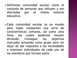  Definimos comunidad escolar como el
 conjunto de personas que influyen y son
 afectadas   por   el  mismo     entorno
 educativo.

 Cada  comunidad escolar es un mundo
 pero todas comparten una serie de
 características comunes, así como unos
 fines, los cuales podemos resumir
 diciendo:     Conseguir   los  objetivos
 marcados actuando como grupo pero sin
 dejar de dar respuesta a las necesidades
 e intereses individuales de cada uno de
 los miembros que forman parte.
 