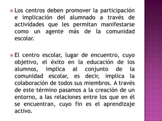  Loscentros deben promover la participación
 e implicación del alumnado a través de
 actividades que les permitan manifestarse
 como un agente más de la comunidad
 escolar.

 Elcentro escolar, lugar de encuentro, cuyo
 objetivo, el éxito en la educación de los
 alumnos, implica al conjunto de la
 comunidad escolar, es decir, implica la
 colaboración de todos sus miembros. A través
 de este término pasamos a la creación de un
 entorno, a las relaciones entre los que en él
 se encuentran, cuyo fin es el aprendizaje
 activo.
 