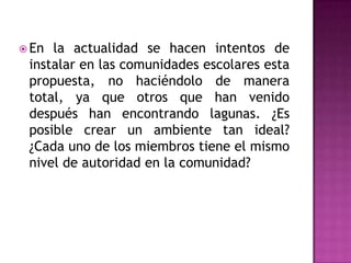  En la actualidad se hacen intentos de
 instalar en las comunidades escolares esta
 propuesta, no haciéndolo de manera
 total, ya que otros que han venido
 después han encontrando lagunas. ¿Es
 posible crear un ambiente tan ideal?
 ¿Cada uno de los miembros tiene el mismo
 nivel de autoridad en la comunidad?
 