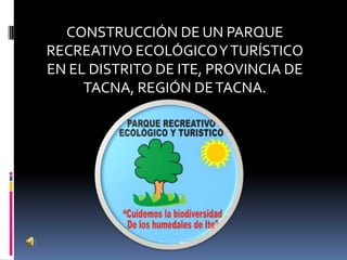 CONSTRUCCIÓN DE UN PARQUE
RECREATIVO ECOLÓGICO Y TURÍSTICO
EN EL DISTRITO DE ITE, PROVINCIA DE
TACNA, REGIÓN DE TACNA.

 