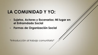 LA COMUNIDAD Y YO:
• Sujetos, Actores y Escenarios: Mi lugar en
el Entramdado Social
• Formas de Organización Social
*Introducción al trabajo comunitario*
 