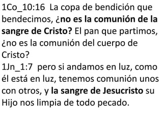 1Co_10:16 La copa de bendición que 
bendecimos, ¿no es la comunión de la 
sangre de Cristo? El pan que partimos, 
¿no es la comunión del cuerpo de 
Cristo? 
1Jn_1:7 pero si andamos en luz, como 
él está en luz, tenemos comunión unos 
con otros, y la sangre de Jesucristo su 
Hijo nos limpia de todo pecado. 
 