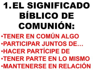 1.EL SIGNIFICADO 
BÍBLICO DE 
COMUNIÓN: 
•TENER EN COMÚN ALGO 
•PARTICIPAR JUNTOS DE… 
•HACER PARTÍCIPE DE 
•TENER PARTE EN LO MISMO 
•MANTENERSE EN RELACIÓN 
 