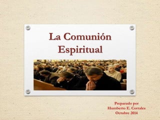 La Comunión 
Espiritual 
Preparado por 
Humberto E. Corrales 
Octubre 2014 
 