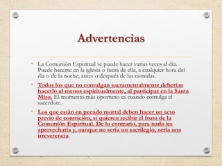 Advertencias 
• La Comunión Espiritual se puede hacer varias veces al día. 
Puede hacerse en la iglesia o fuera de ella, a cualquier hora del 
día o de la noche, antes o después de las comidas. 
• Todos los que no comulgan sacramentalmente deberían 
hacerlo al menos espiritualmente, al participar en la Santa 
Misa. El momento más oportuno es cuando comulga el 
sacerdote. 
• Los que están en pecado mortal deben hacer un acto 
previo de contrición, si quieren recibir el fruto de la 
Comunión Espiritual. De lo contrario, para nada les 
aprovecharía y, aunque no sería un sacrilegio, sería una 
irreverencia. 
 