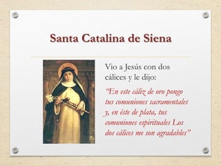 Santa Catalina de Siena 
Vio a Jesús con dos 
cálices y le dijo: 
“En este cáliz de oro pongo 
tus comuniones sacramentales 
y, en éste de plata, tus 
comuniones espirituales Los 
dos cálices me son agradables” 
 