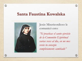 Santa Faustina Kowalska 
Jesús Misericordioso le 
comunicó esto: 
“Si practicas el santo ejercicio 
de la Comunión Espiritual 
varias veces al día, en un mes 
verás tu corazón 
completamente cambiado” 
 
