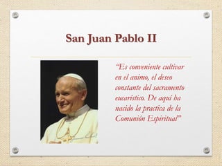 San Juan Pablo II 
“Es conveniente cultivar 
en el animo, el deseo 
constante del sacramento 
eucarístico. De aquí ha 
nacido la practica de la 
Comunión Espiritual” 
 