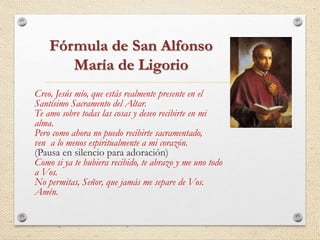 Fórmula de San Alfonso 
María de Ligorio 
Creo, Jesús mío, que estás realmente presente en el 
Santísimo Sacramento del Altar. 
Te amo sobre todas las cosas y deseo recibirte en mi 
alma. 
Pero como ahora no puedo recibirte sacramentado, 
ven a lo menos espiritualmente a mi corazón. 
(Pausa en silencio para adoración) 
Como si ya te hubiera recibido, te abrazo y me uno todo 
a Vos. 
No permitas, Señor, que jamás me separe de Vos. 
Amén. 
