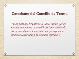Catecismo del Concilio de Trento 
“Hace falta que los pastores de almas enseñen que no 
hay sólo una manera para recibir los frutos admirables 
del sacramento de la Eucaristía, sino que hay dos: la 
comunión sacramental y la comunión espiritual”. 
 