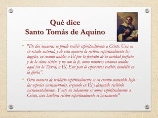 Qué dice 
Santo Tomás de Aquino 
• "De dos maneras se puede recibir espiritualmente a Cristo. Una en 
su estado natural, y de esta manera la reciben espiritualmente los 
ángeles, en cuanto unidos a Él por la fruición de la caridad perfecta 
y de la clara visión, y no con la fe, como nosotros estamos unidos 
aquí (en la Tierra) a Él. Este pan lo esperamos recibir, también en 
la gloria”. 
• Otra manera de recibirlo espiritualmente es en cuanto contenido bajo 
las especies sacramentales, creyendo en Él y deseando recibirlo 
sacramentalmente. Y esto no solamente es comer espiritualmente a 
Cristo, sino también recibir espiritualmente el sacramento" 
 