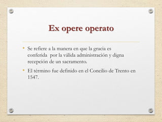 Ex opere operato 
• Se refiere a la manera en que la gracia es 
conferida por la válida administración y digna 
recepción de un sacramento. 
• El término fue definido en el Concilio de Trento en 
1547. 
 