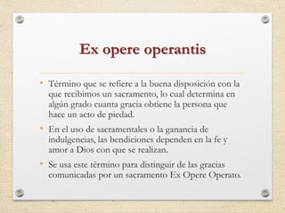 Ex opere operantis 
• Término que se refiere a la buena disposición con la 
que recibimos un sacramento, lo cual determina en 
algún grado cuanta gracia obtiene la persona que 
hace un acto de piedad. 
• En el uso de sacramentales o la ganancia de 
indulgencias, las bendiciones dependen en la fe y 
amor a Dios con que se realizan. 
• Se usa este término para distinguir de las gracias 
comunicadas por un sacramento Ex Opere Operato. 
 