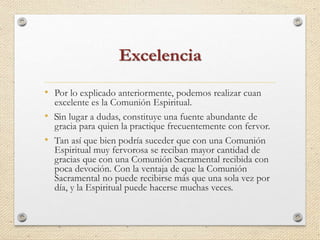 Excelencia 
• Por lo explicado anteriormente, podemos realizar cuan 
excelente es la Comunión Espiritual. 
• ﻿Sin lugar a dudas, constituye una fuente abundante de 
gracia para quien la practique frecuentemente con fervor. 
• Tan así que bien podría suceder que con una Comunión 
Espiritual muy fervorosa se reciban mayor cantidad de 
gracias que con una Comunión Sacramental recibida con 
poca devoción. Con la ventaja de que la Comunión 
Sacramental no puede recibirse más que una sola vez por 
día, y la Espiritual puede hacerse muchas veces. 
 