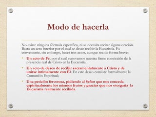 Modo de hacerla 
No existe ninguna fórmula específica, ni se necesita recitar alguna oración. 
Basta un acto interior por el cual se desee recibir la Eucaristía. Es 
conveniente, sin embargo, hacer tres actos, aunque sea de forma breve: 
• ﻿Un acto de Fe, por el cual renovamos nuestra firme convicción de la 
presencia real de Cristo en la Eucaristía. 
• ﻿Un acto de deseo de recibir sacramentalmente a Cristo y de 
unirse íntimamente con Él. En este deseo consiste formalmente la 
Comunión Espiritual; 
• ﻿Una petición fervorosa, pidiendo al Señor que nos conceda 
espiritualmente los mismos frutos y gracias que nos otorgaría la 
Eucaristía realmente recibida. 
 