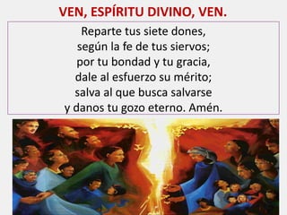 Reparte tus siete dones,
según la fe de tus siervos;
por tu bondad y tu gracia,
dale al esfuerzo su mérito;
salva al que busca salvarse
y danos tu gozo eterno. Amén.
VEN, ESPÍRITU DIVINO, VEN.
 
